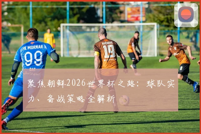 聚焦朝鲜2026世界杯之路：球队实力、备战策略全解析