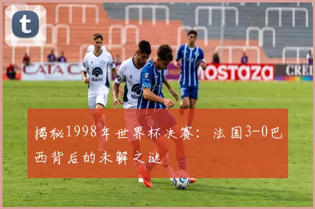揭秘1998年世界杯决赛：法国3-0巴西背后的未解之谜