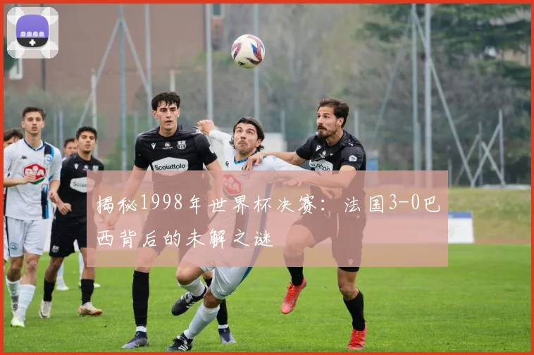 揭秘1998年世界杯决赛:法国3-0巴西背后的未解之谜